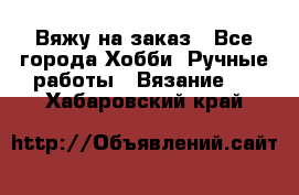 Вяжу на заказ - Все города Хобби. Ручные работы » Вязание   . Хабаровский край